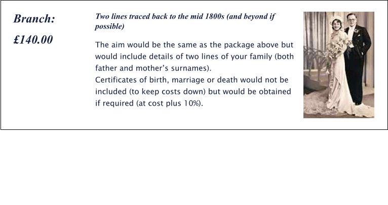 Two lines traced back to the mid 1800s (and beyond if possible) The aim would be the same as the package above but would include details of two lines of your family (both father and mother’s surnames). Certificates of birth, marriage or death would not be included (to keep costs down) but would be obtained if required (at cost plus 10%). Branch:  £140.00