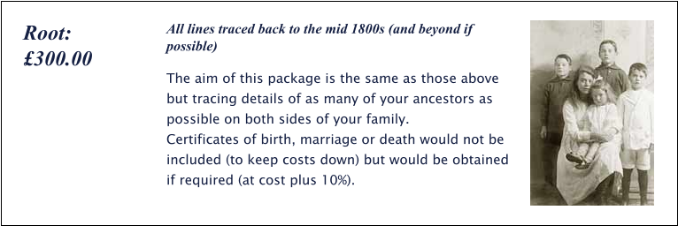 All lines traced back to the mid 1800s (and beyond if possible) The aim of this package is the same as those above but tracing details of as many of your ancestors as possible on both sides of your family.  Certificates of birth, marriage or death would not be included (to keep costs down) but would be obtained if required (at cost plus 10%). Root: £300.00