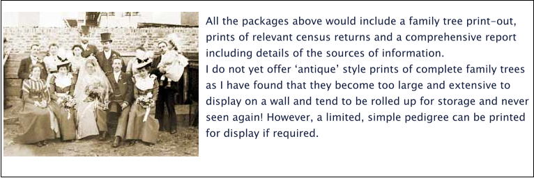 All the packages above would include a family tree print-out, prints of relevant census returns and a comprehensive report including details of the sources of information.  I do not yet offer ‘antique’ style prints of complete family trees as I have found that they become too large and extensive to display on a wall and tend to be rolled up for storage and never seen again! However, a limited, simple pedigree can be printed for display if required.