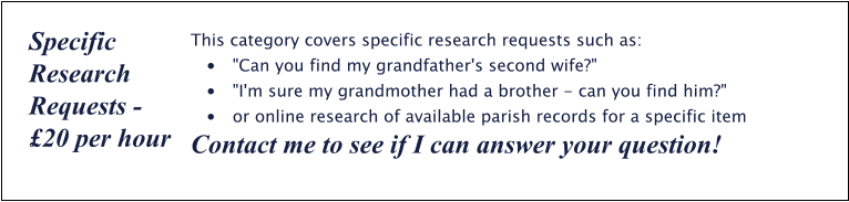 This category covers specific research requests such as: •	"Can you find my grandfather's second wife?" •	"I'm sure my grandmother had a brother - can you find him?" •	or online research of available parish records for a specific item Contact me to see if I can answer your question! Specific Research Requests - £20 per hour