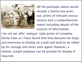 All the packages above would include a family tree print-out, prints of relevant census returns and a comprehensive report including details of the sources of information.  I do not yet offer ‘antique’ style prints of complete family trees as I have found that they become too large and extensive to display on a wall and tend to be rolled up for storage and never seen again! However, a limited, simple pedigree can be printed for display if required.