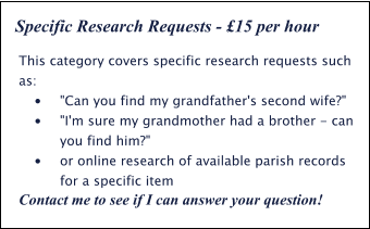 This category covers specific research requests such as: •	"Can you find my grandfather's second wife?" •	"I'm sure my grandmother had a brother - can you find him?" •	or online research of available parish records for a specific item Contact me to see if I can answer your question! Specific Research Requests - £15 per hour