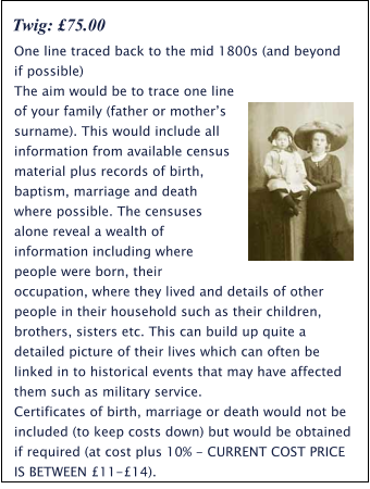 One line traced back to the mid 1800s (and beyond if possible) The aim would be to trace one line of your family (father or mother’s surname). This would include all information from available census material plus records of birth, baptism, marriage and death where possible. The censuses alone reveal a wealth of information including where people were born, their occupation, where they lived and details of other people in their household such as their children, brothers, sisters etc. This can build up quite a detailed picture of their lives which can often be linked in to historical events that may have affected them such as military service.  Certificates of birth, marriage or death would not be included (to keep costs down) but would be obtained if required (at cost plus 10% - CURRENT COST PRICE IS BETWEEN £11-£14). Twig: £75.00