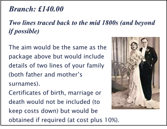 Two lines traced back to the mid 1800s (and beyond if possible) The aim would be the same as the package above but would include details of two lines of your family (both father and mother’s surnames). Certificates of birth, marriage or death would not be included (to keep costs down) but would be obtained if required (at cost plus 10%). Branch: £140.00