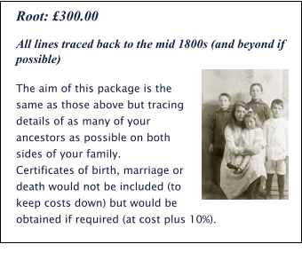 All lines traced back to the mid 1800s (and beyond if possible) The aim of this package is the same as those above but tracing details of as many of your ancestors as possible on both sides of your family.  Certificates of birth, marriage or death would not be included (to keep costs down) but would be obtained if required (at cost plus 10%). Root: £300.00