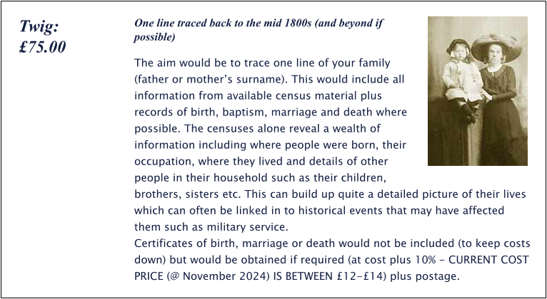 One line traced back to the mid 1800s (and beyond if possible) The aim would be to trace one line of your family (father or mother’s surname). This would include all information from available census material plus records of birth, baptism, marriage and death where possible. The censuses alone reveal a wealth of information including where people were born, their occupation, where they lived and details of other people in their household such as their children, brothers, sisters etc. This can build up quite a detailed picture of their lives which can often be linked in to historical events that may have affected them such as military service.  Certificates of birth, marriage or death would not be included (to keep costs down) but would be obtained if required (at cost plus 10% - CURRENT COST PRICE (@ November 2024) IS BETWEEN £12-£14) plus postage. Twig: £75.00